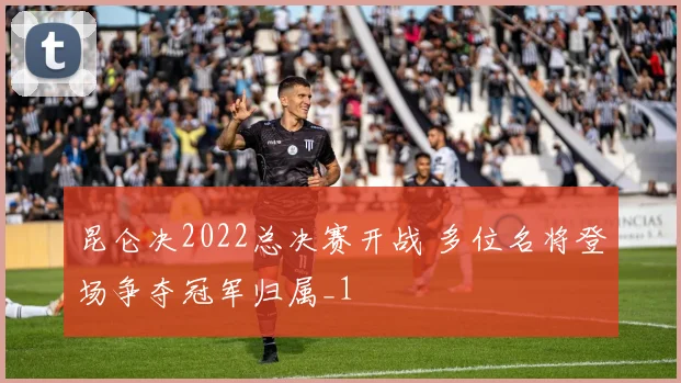 昆仑决2022总决赛开战 多位名将登场争夺冠军归属_1