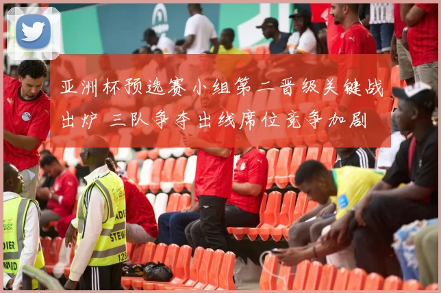 亚洲杯预选赛小组第二晋级关键战出炉 三队争夺出线席位竞争加剧