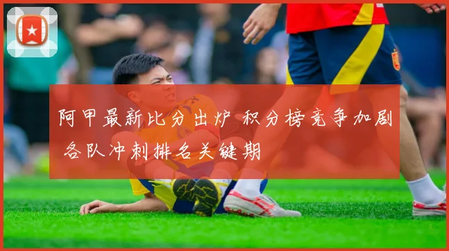 阿甲最新比分出炉 积分榜竞争加剧 各队冲刺排名关键期