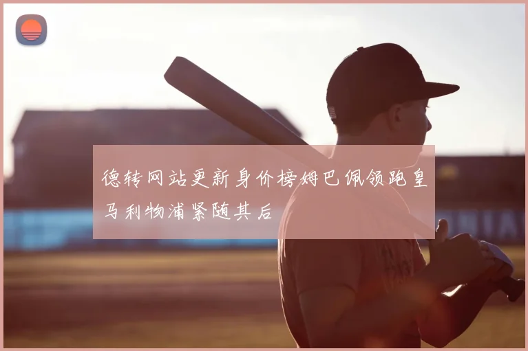 德转网站更新身价榜姆巴佩领跑皇马利物浦紧随其后