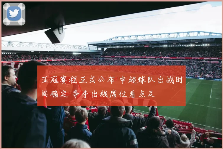 亚冠赛程正式公布 中超球队出战时间确定 争夺出线席位看点足