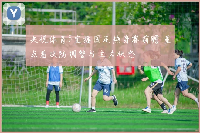 央视体育5直播国足热身赛前瞻 重点看攻防调整与主力状态