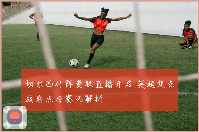 切尔西对阵曼联直播开启 英超焦点战看点与赛况解析