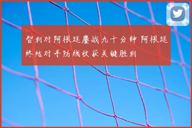 智利对阿根廷鏖战九十分钟 阿根廷终结对手防线收获关键胜利