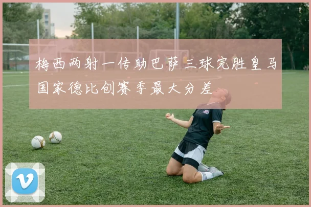 梅西两射一传助巴萨三球完胜皇马国家德比创赛季最大分差