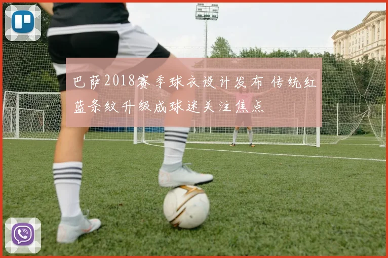 巴萨2018赛季球衣设计发布 传统红蓝条纹升级成球迷关注焦点