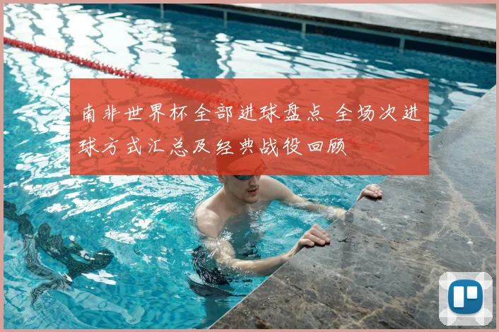 南非世界杯全部进球盘点 全场次进球方式汇总及经典战役回顾