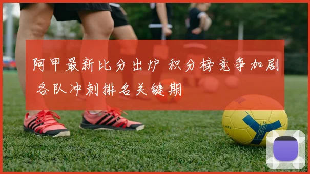 阿甲最新比分出炉 积分榜竞争加剧 各队冲刺排名关键期