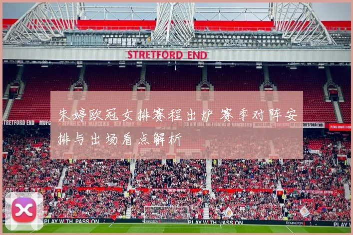 朱婷欧冠女排赛程出炉 赛季对阵安排与出场看点解析