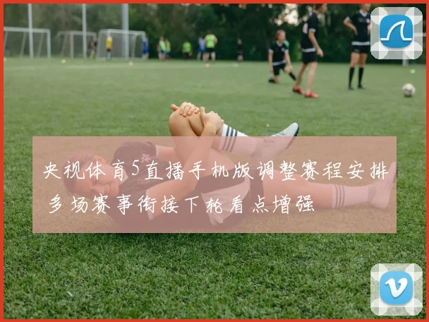 央视体育5直播手机版调整赛程安排 多场赛事衔接下轮看点增强