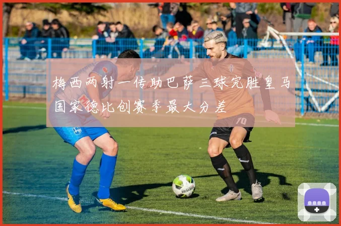 梅西两射一传助巴萨三球完胜皇马国家德比创赛季最大分差