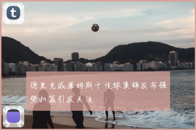 德里克威廉姆斯十佳球集锦发布强势扣篮引发关注