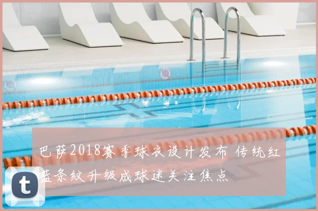 巴萨2018赛季球衣设计发布 传统红蓝条纹升级成球迷关注焦点