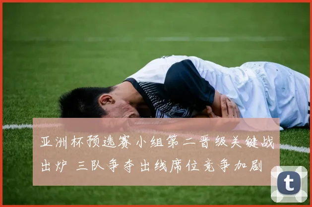 亚洲杯预选赛小组第二晋级关键战出炉 三队争夺出线席位竞争加剧