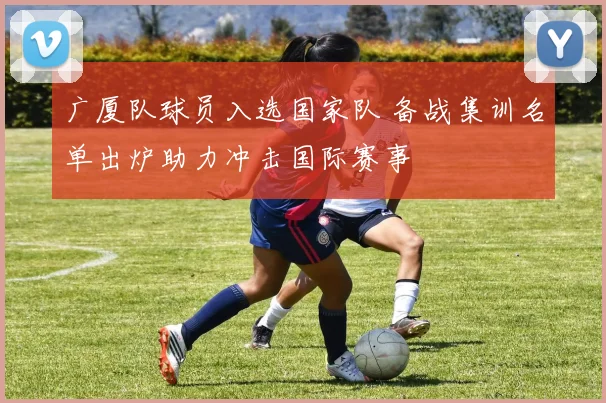 广厦队球员入选国家队 备战集训名单出炉助力冲击国际赛事