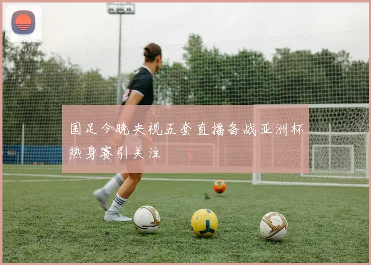 国足今晚央视五套直播备战亚洲杯热身赛引关注