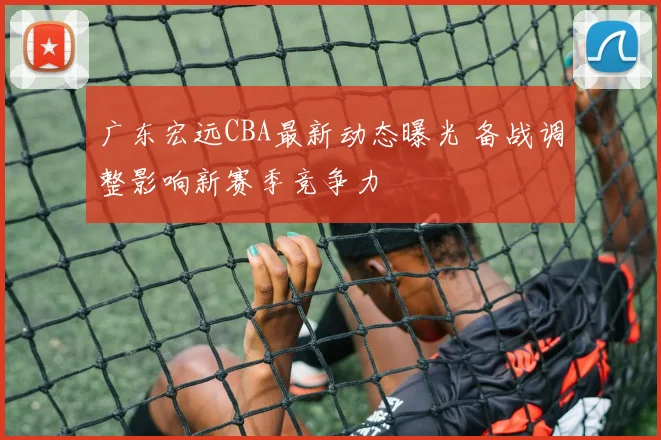 广东宏远CBA最新动态曝光 备战调整影响新赛季竞争力