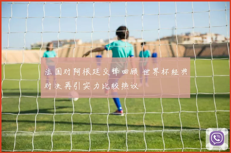 法国对阿根廷交锋回顾 世界杯经典对决再引实力比较热议