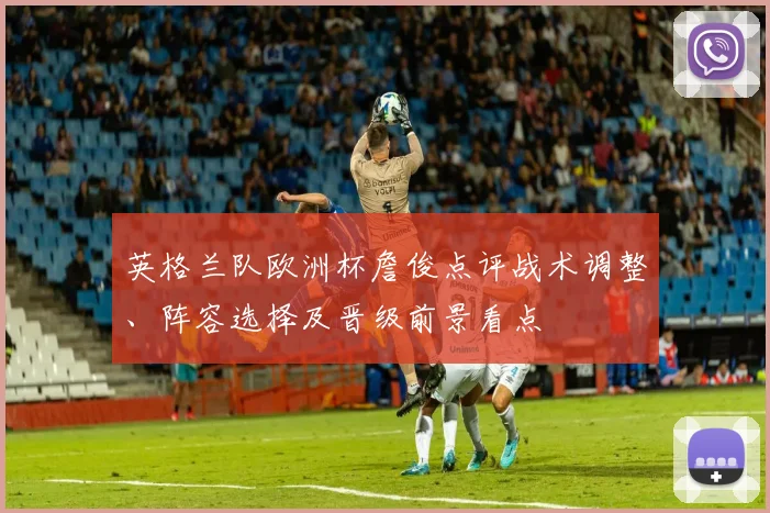 英格兰队欧洲杯詹俊点评战术调整、阵容选择及晋级前景看点