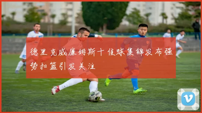 德里克威廉姆斯十佳球集锦发布强势扣篮引发关注