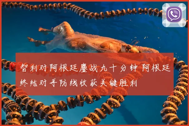 智利对阿根廷鏖战九十分钟 阿根廷终结对手防线收获关键胜利