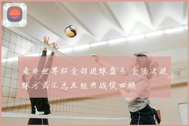 南非世界杯全部进球盘点 全场次进球方式汇总及经典战役回顾