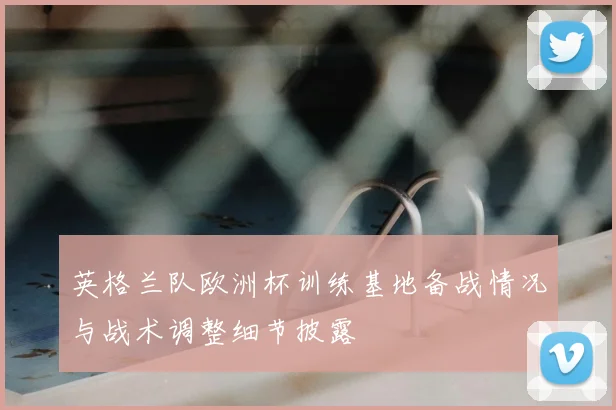 英格兰队欧洲杯训练基地备战情况与战术调整细节披露