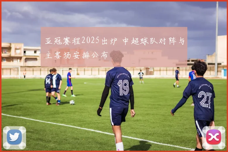 亚冠赛程2025出炉 中超球队对阵与主客场安排公布