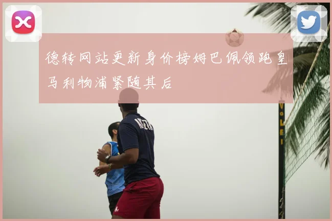 德转网站更新身价榜姆巴佩领跑皇马利物浦紧随其后