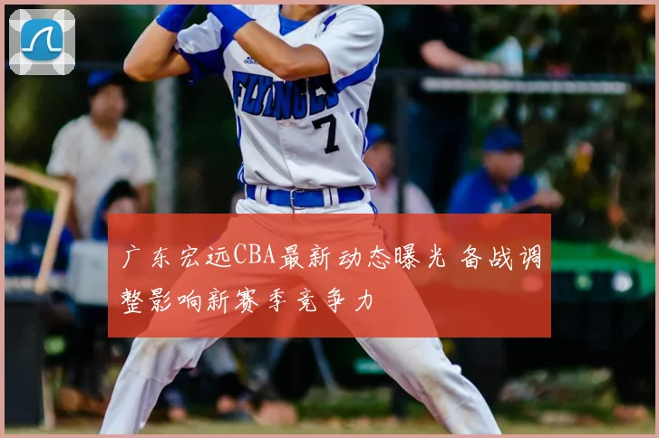 广东宏远CBA最新动态曝光 备战调整影响新赛季竞争力