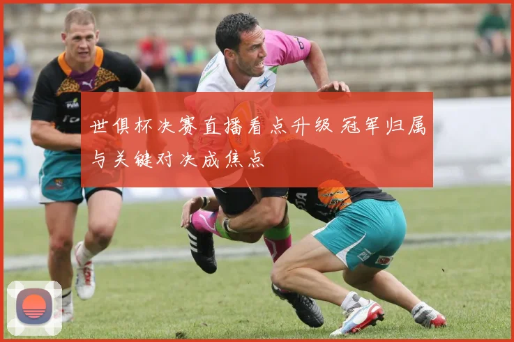 世俱杯决赛直播看点升级 冠军归属与关键对决成焦点